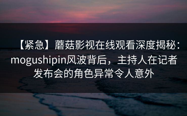【紧急】蘑菇影视在线观看深度揭秘：mogushipin风波背后，主持人在记者发布会的角色异常令人意外