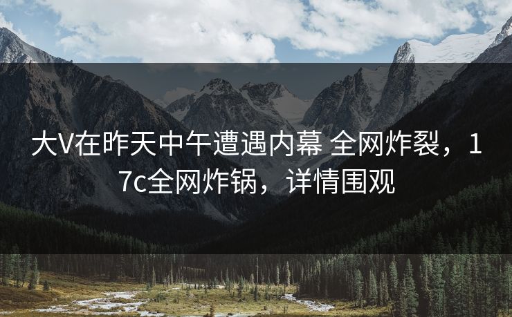 大V在昨天中午遭遇内幕 全网炸裂，17c全网炸锅，详情围观