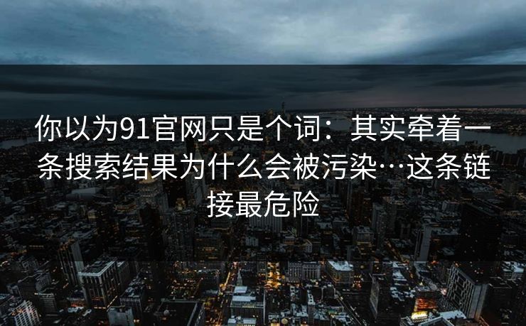 你以为91官网只是个词：其实牵着一条搜索结果为什么会被污染…这条链接最危险