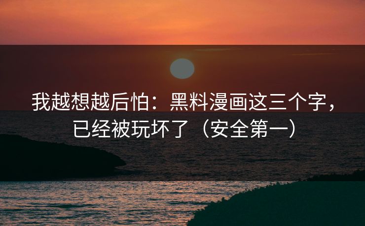 我越想越后怕：黑料漫画这三个字，已经被玩坏了（安全第一）