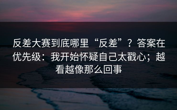 反差大赛到底哪里“反差”？答案在优先级：我开始怀疑自己太戳心；越看越像那么回事