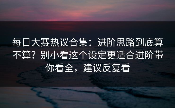 每日大赛热议合集：进阶思路到底算不算？别小看这个设定更适合进阶带你看全，建议反复看
