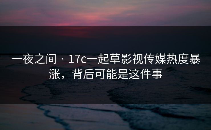 一夜之间 · 17c一起草影视传媒热度暴涨，背后可能是这件事