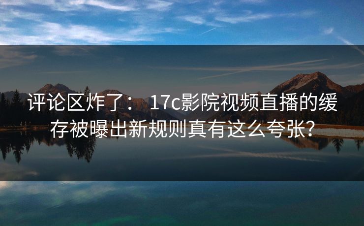 评论区炸了： 17c影院视频直播的缓存被曝出新规则真有这么夸张？