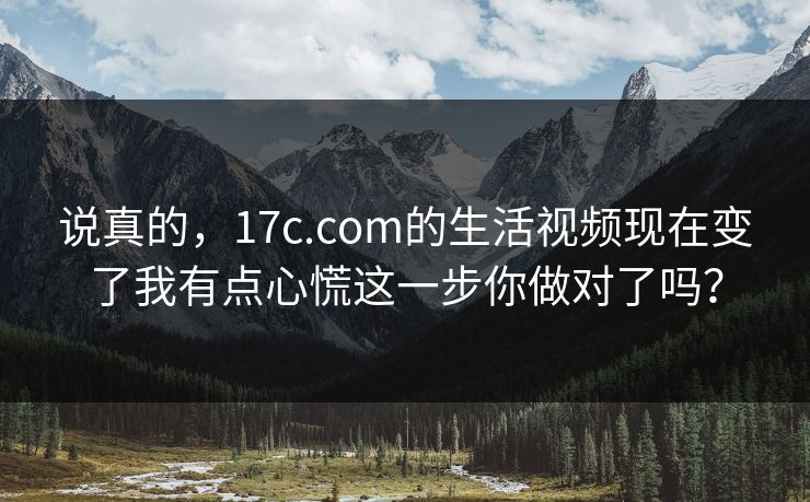 说真的,17c.com的生活视频现在变了我有点心慌这一步你做对了吗? 说真的,17c.com的生活视频现在变了我有点心慌这一步你做对了吗?