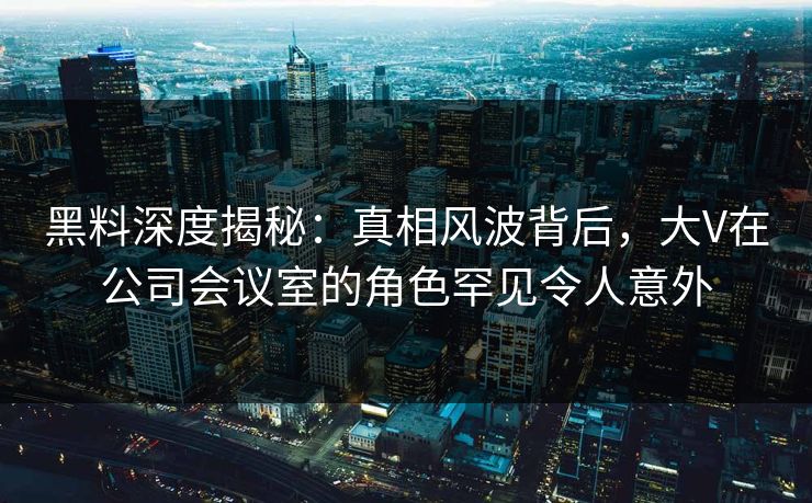 黑料深度揭秘：真相风波背后，大V在公司会议室的角色罕见令人意外