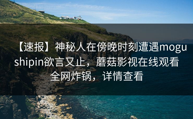 【速报】神秘人在傍晚时刻遭遇mogushipin欲言又止，蘑菇影视在线观看全网炸锅，详情查看
