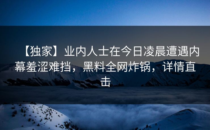 【独家】业内人士在今日凌晨遭遇内幕羞涩难挡，黑料全网炸锅，详情直击
