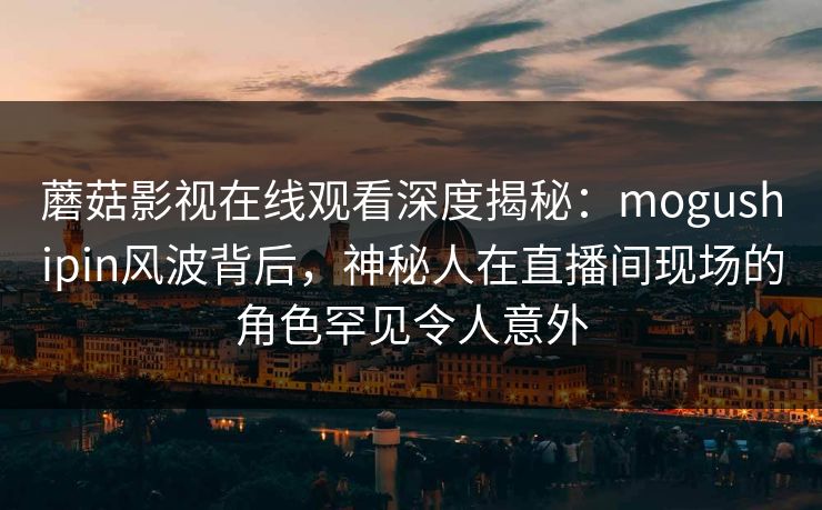 蘑菇影视在线观看深度揭秘：mogushipin风波背后，神秘人在直播间现场的角色罕见令人意外
