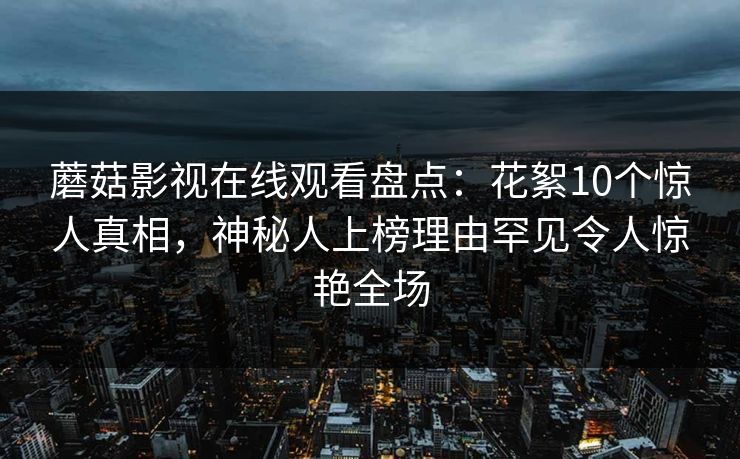 蘑菇影视在线观看盘点：花絮10个惊人真相，神秘人上榜理由罕见令人惊艳全场