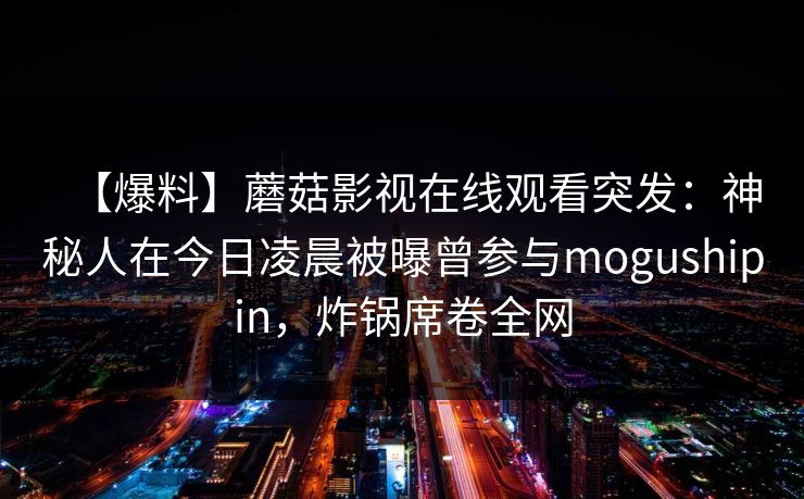 【爆料】蘑菇影视在线观看突发：神秘人在今日凌晨被曝曾参与mogushipin，炸锅席卷全网