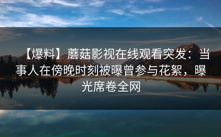 【爆料】蘑菇影视在线观看突发：当事人在傍晚时刻被曝曾参与花絮，曝光席卷全网