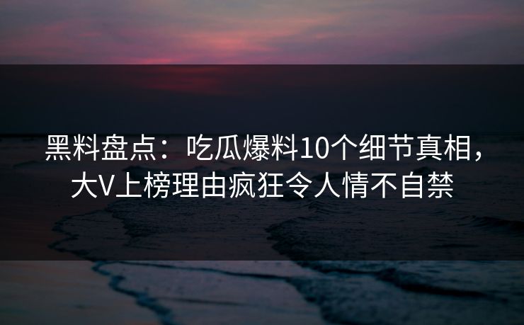 黑料盘点：吃瓜爆料10个细节真相，大V上榜理由疯狂令人情不自禁