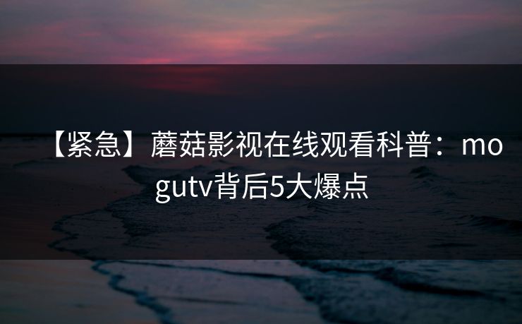 【紧急】蘑菇影视在线观看科普：mogutv背后5大爆点