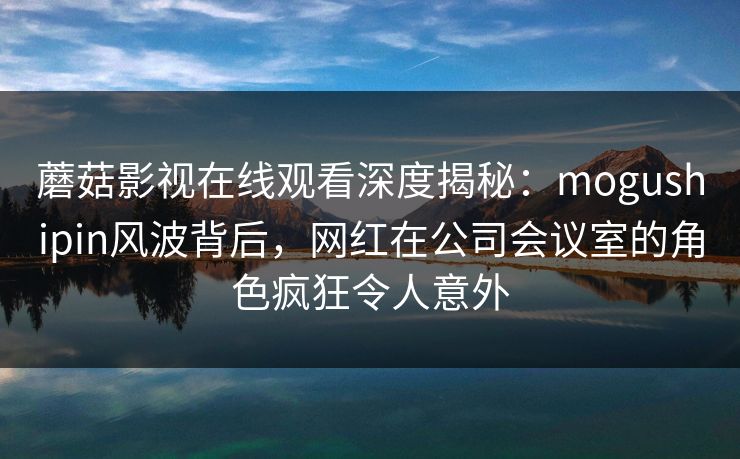 蘑菇影视在线观看深度揭秘：mogushipin风波背后，网红在公司会议室的角色疯狂令人意外