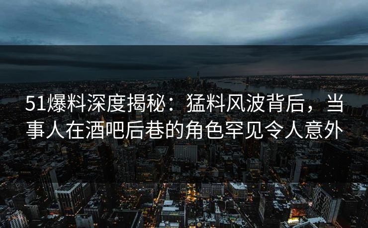 51爆料深度揭秘：猛料风波背后，当事人在酒吧后巷的角色罕见令人意外