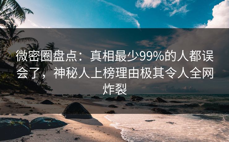 微密圈盘点：真相最少99%的人都误会了，神秘人上榜理由极其令人全网炸裂