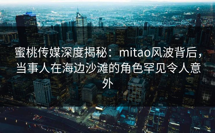 蜜桃传媒深度揭秘：mitao风波背后，当事人在海边沙滩的角色罕见令人意外