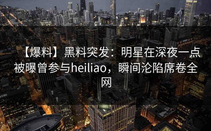 【爆料】黑料突发：明星在深夜一点被曝曾参与heiliao，瞬间沦陷席卷全网