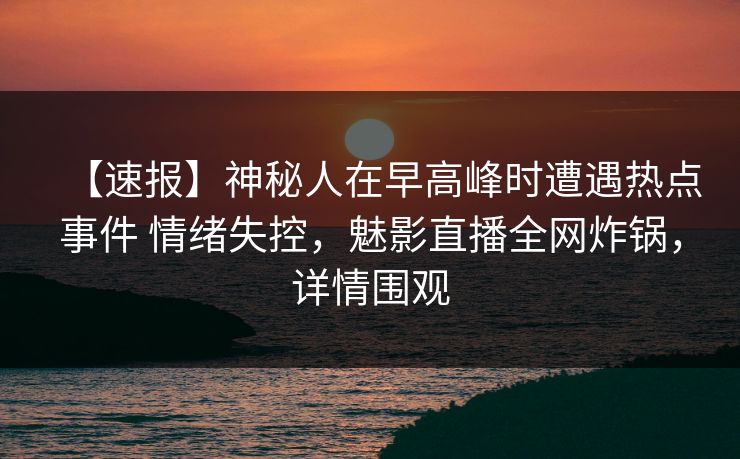 【速报】神秘人在早高峰时遭遇热点事件 情绪失控，魅影直播全网炸锅，详情围观