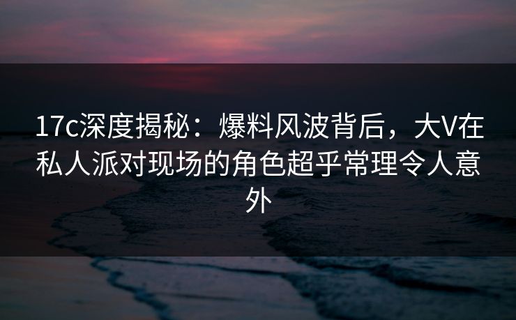 17c深度揭秘：爆料风波背后，大V在私人派对现场的角色超乎常理令人意外