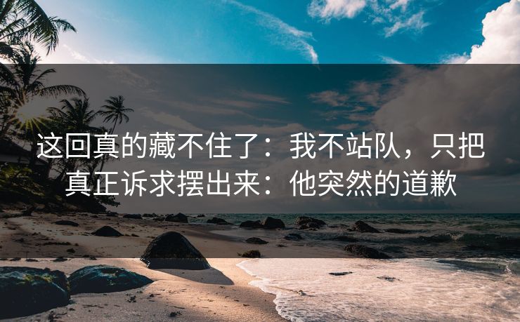 这回真的藏不住了：我不站队，只把真正诉求摆出来：他突然的道歉