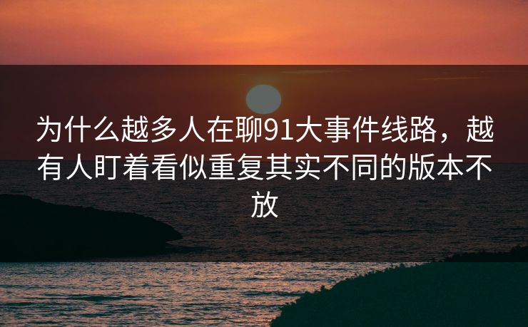 为什么越多人在聊91大事件线路，越有人盯着看似重复其实不同的版本不放